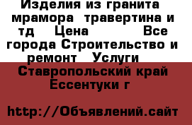 Изделия из гранита, мрамора, травертина и тд. › Цена ­ 1 000 - Все города Строительство и ремонт » Услуги   . Ставропольский край,Ессентуки г.